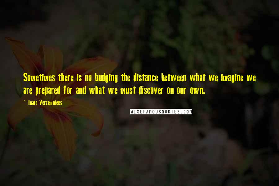 Inara Verzemnieks Quotes: Sometimes there is no budging the distance between what we imagine we are prepared for and what we must discover on our own.