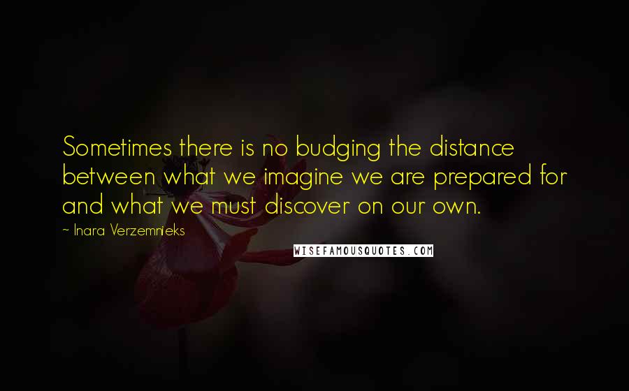 Inara Verzemnieks Quotes: Sometimes there is no budging the distance between what we imagine we are prepared for and what we must discover on our own.