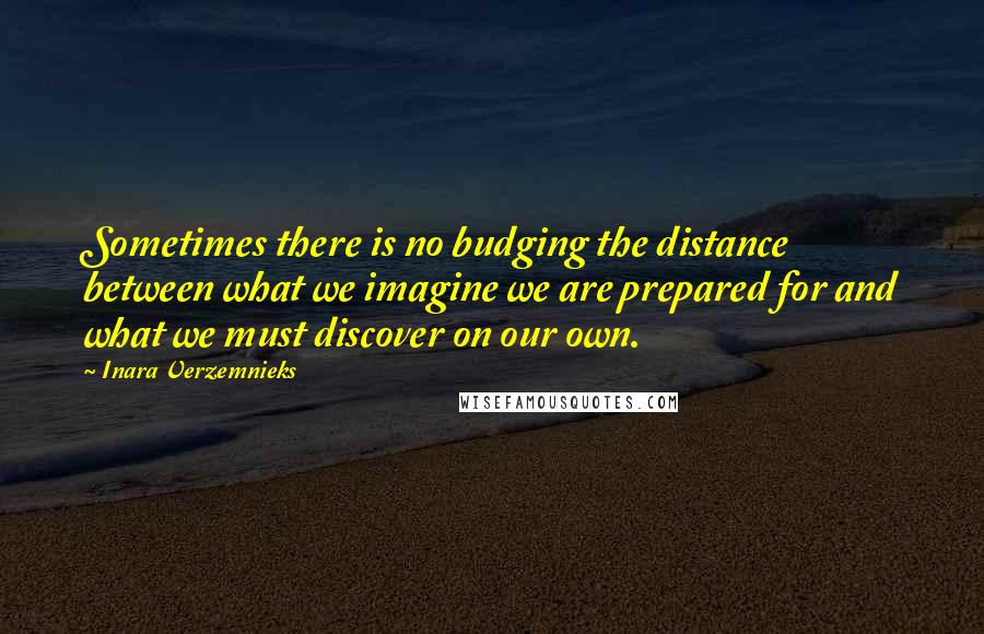 Inara Verzemnieks Quotes: Sometimes there is no budging the distance between what we imagine we are prepared for and what we must discover on our own.