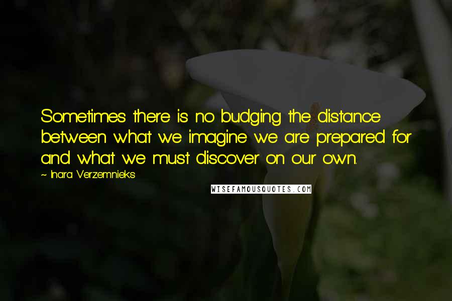 Inara Verzemnieks Quotes: Sometimes there is no budging the distance between what we imagine we are prepared for and what we must discover on our own.