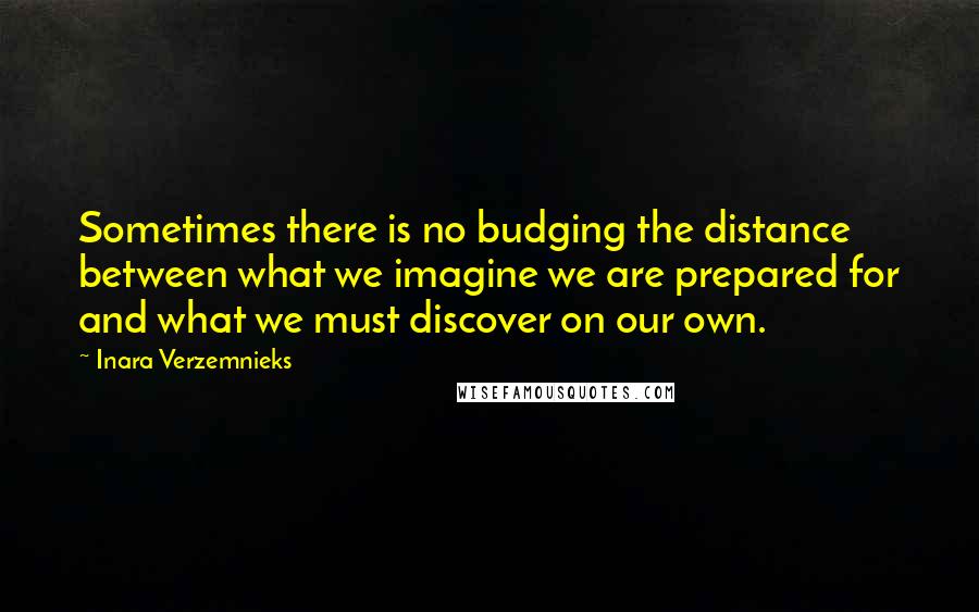 Inara Verzemnieks Quotes: Sometimes there is no budging the distance between what we imagine we are prepared for and what we must discover on our own.