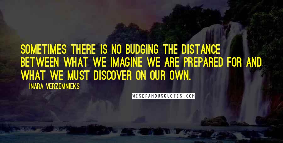 Inara Verzemnieks Quotes: Sometimes there is no budging the distance between what we imagine we are prepared for and what we must discover on our own.