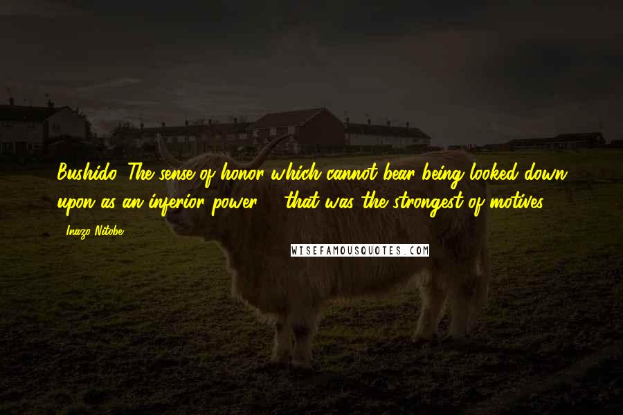 Inazo Nitobe Quotes: Bushido. The sense of honor which cannot bear being looked down upon as an inferior power, - that was the strongest of motives.