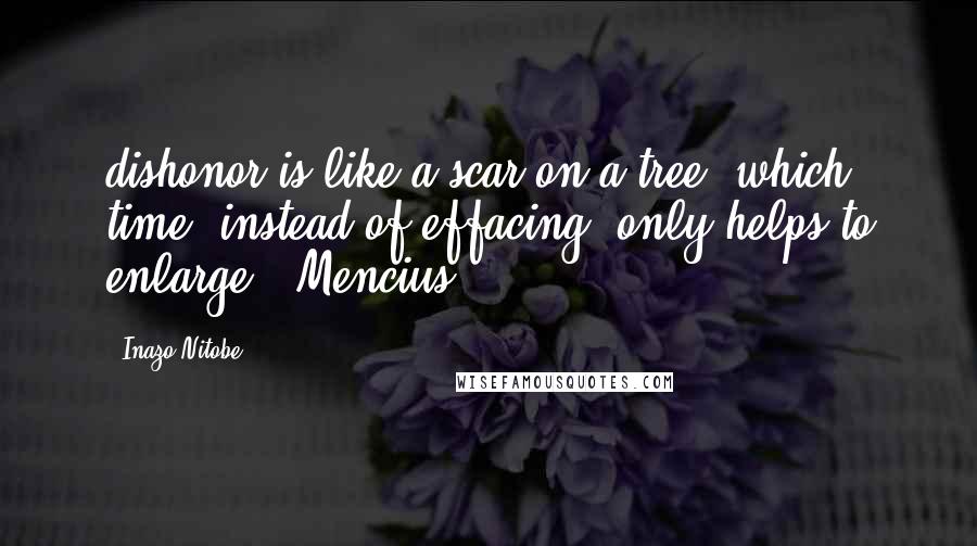 Inazo Nitobe Quotes: dishonor is like a scar on a tree, which time, instead of effacing, only helps to enlarge." Mencius