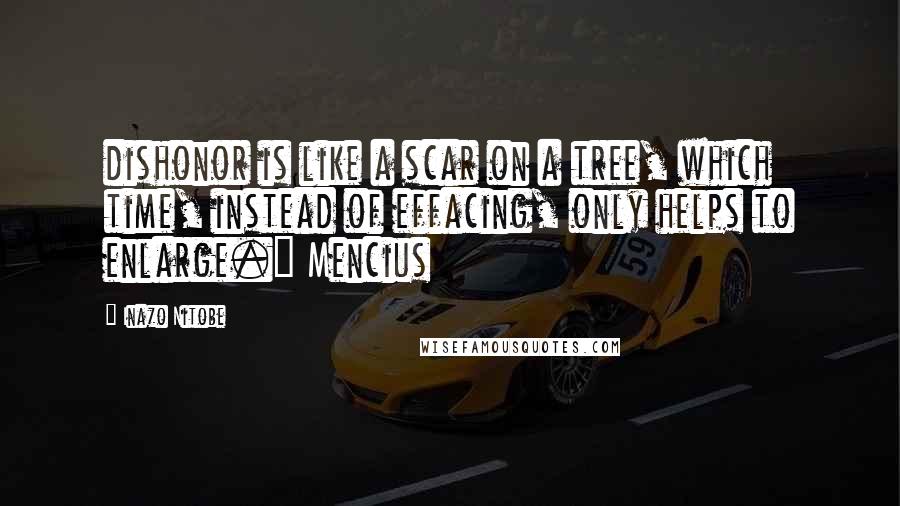 Inazo Nitobe Quotes: dishonor is like a scar on a tree, which time, instead of effacing, only helps to enlarge." Mencius