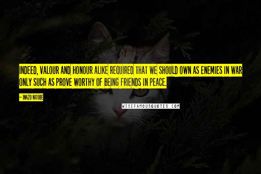 Inazo Nitobe Quotes: Indeed, valour and honour alike required that we should own as enemies in war only such as prove worthy of being friends in peace.