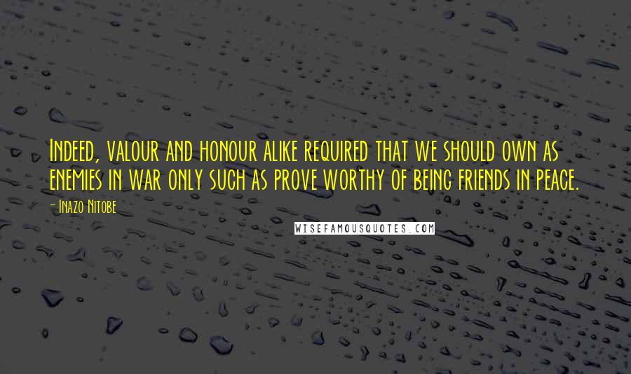 Inazo Nitobe Quotes: Indeed, valour and honour alike required that we should own as enemies in war only such as prove worthy of being friends in peace.