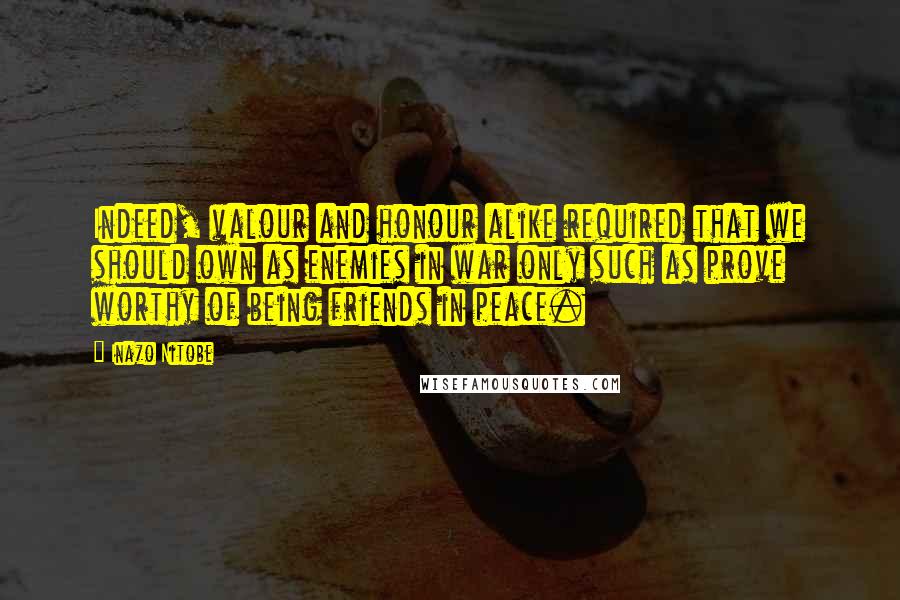 Inazo Nitobe Quotes: Indeed, valour and honour alike required that we should own as enemies in war only such as prove worthy of being friends in peace.