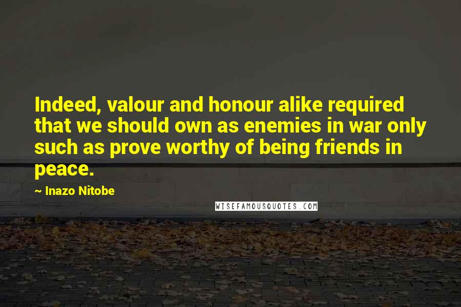 Inazo Nitobe Quotes: Indeed, valour and honour alike required that we should own as enemies in war only such as prove worthy of being friends in peace.