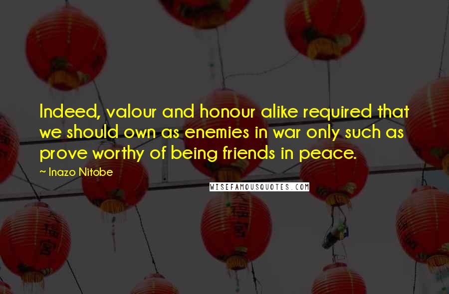 Inazo Nitobe Quotes: Indeed, valour and honour alike required that we should own as enemies in war only such as prove worthy of being friends in peace.
