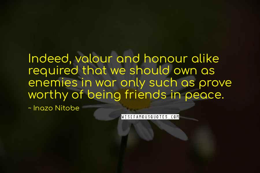 Inazo Nitobe Quotes: Indeed, valour and honour alike required that we should own as enemies in war only such as prove worthy of being friends in peace.