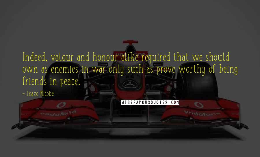 Inazo Nitobe Quotes: Indeed, valour and honour alike required that we should own as enemies in war only such as prove worthy of being friends in peace.