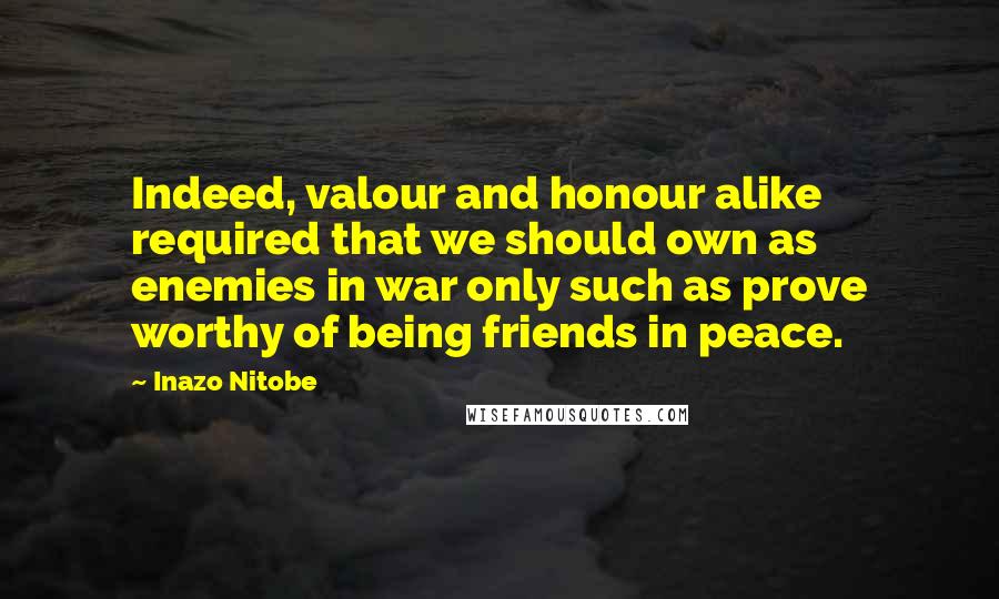 Inazo Nitobe Quotes: Indeed, valour and honour alike required that we should own as enemies in war only such as prove worthy of being friends in peace.