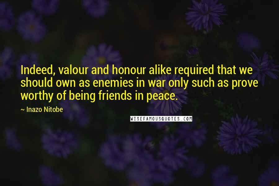 Inazo Nitobe Quotes: Indeed, valour and honour alike required that we should own as enemies in war only such as prove worthy of being friends in peace.