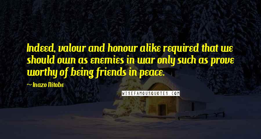 Inazo Nitobe Quotes: Indeed, valour and honour alike required that we should own as enemies in war only such as prove worthy of being friends in peace.