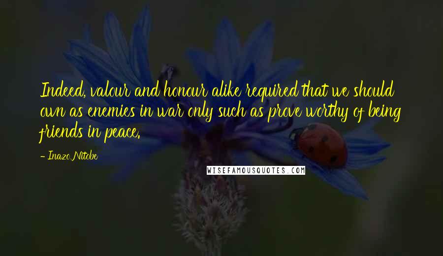 Inazo Nitobe Quotes: Indeed, valour and honour alike required that we should own as enemies in war only such as prove worthy of being friends in peace.