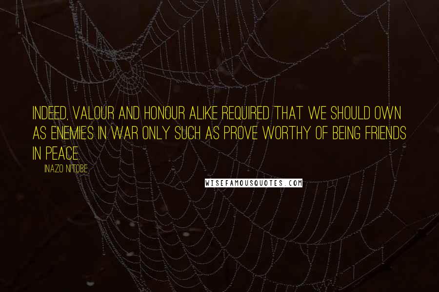 Inazo Nitobe Quotes: Indeed, valour and honour alike required that we should own as enemies in war only such as prove worthy of being friends in peace.