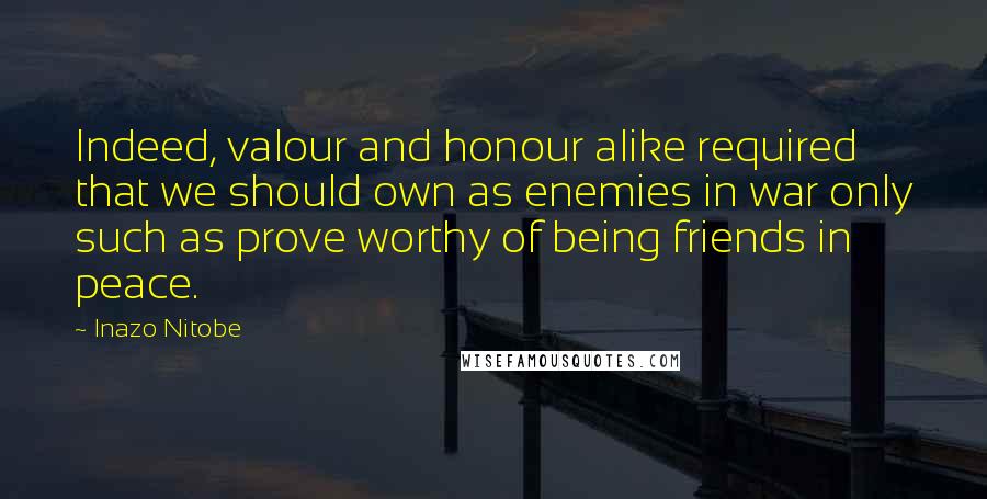 Inazo Nitobe Quotes: Indeed, valour and honour alike required that we should own as enemies in war only such as prove worthy of being friends in peace.