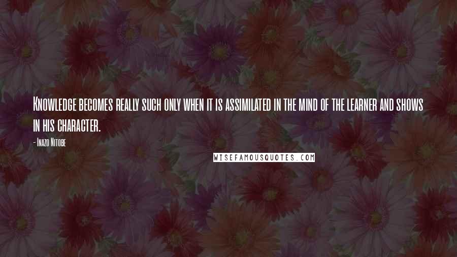 Inazo Nitobe Quotes: Knowledge becomes really such only when it is assimilated in the mind of the learner and shows in his character.