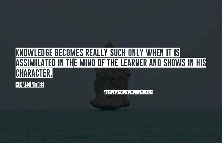 Inazo Nitobe Quotes: Knowledge becomes really such only when it is assimilated in the mind of the learner and shows in his character.