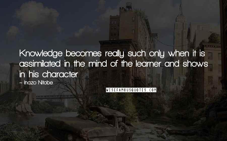 Inazo Nitobe Quotes: Knowledge becomes really such only when it is assimilated in the mind of the learner and shows in his character.