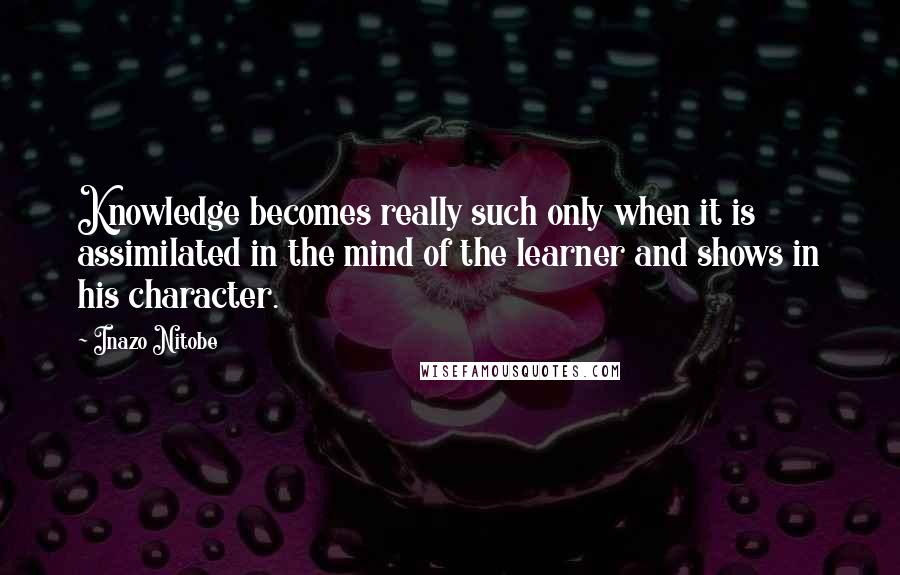 Inazo Nitobe Quotes: Knowledge becomes really such only when it is assimilated in the mind of the learner and shows in his character.