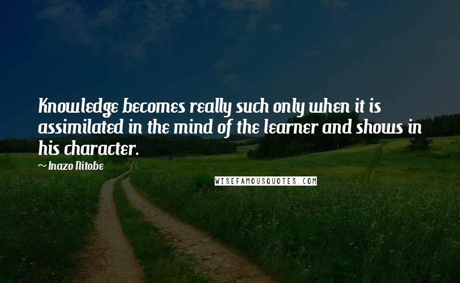 Inazo Nitobe Quotes: Knowledge becomes really such only when it is assimilated in the mind of the learner and shows in his character.