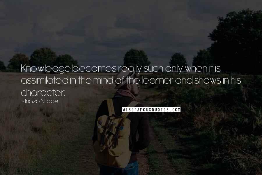 Inazo Nitobe Quotes: Knowledge becomes really such only when it is assimilated in the mind of the learner and shows in his character.