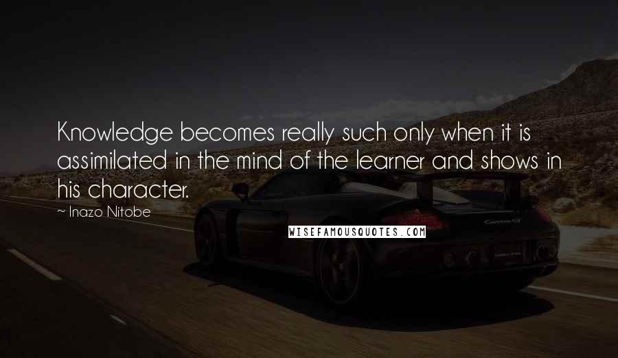 Inazo Nitobe Quotes: Knowledge becomes really such only when it is assimilated in the mind of the learner and shows in his character.