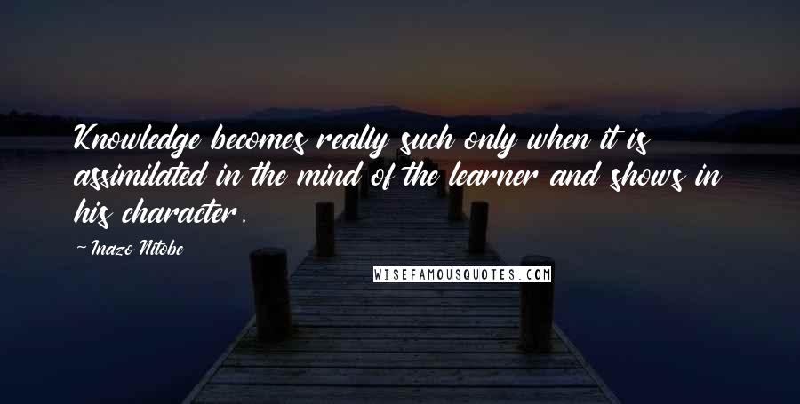 Inazo Nitobe Quotes: Knowledge becomes really such only when it is assimilated in the mind of the learner and shows in his character.