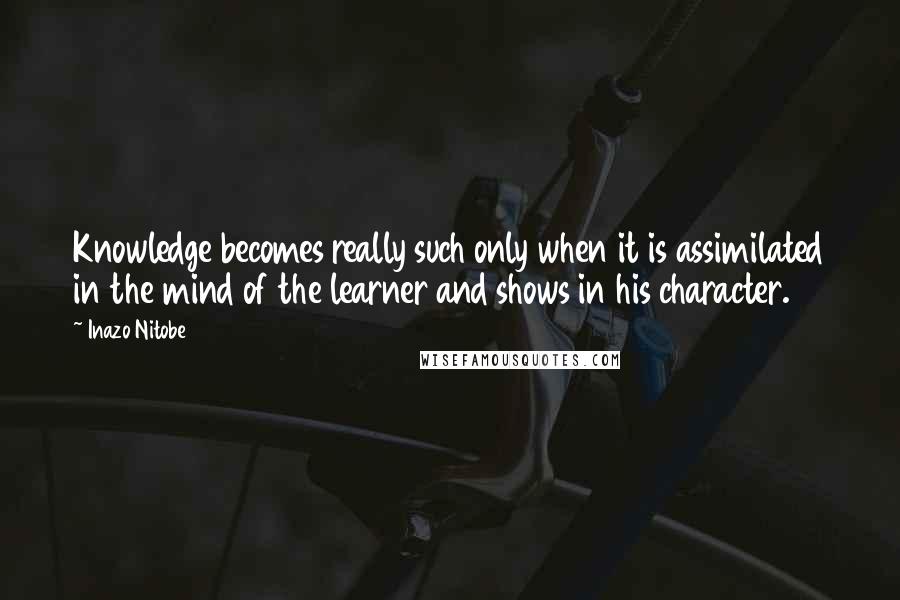 Inazo Nitobe Quotes: Knowledge becomes really such only when it is assimilated in the mind of the learner and shows in his character.