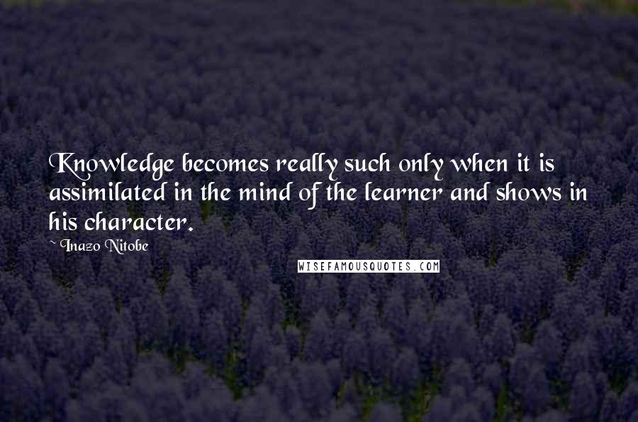 Inazo Nitobe Quotes: Knowledge becomes really such only when it is assimilated in the mind of the learner and shows in his character.