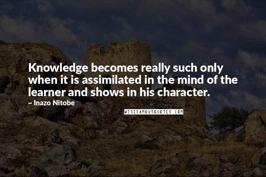 Inazo Nitobe Quotes: Knowledge becomes really such only when it is assimilated in the mind of the learner and shows in his character.