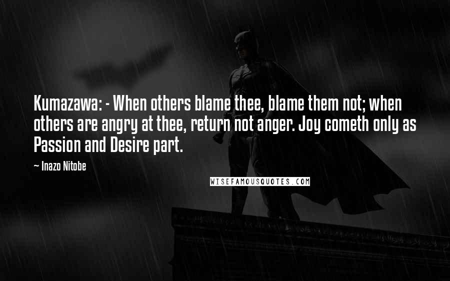 Inazo Nitobe Quotes: Kumazawa: - When others blame thee, blame them not; when others are angry at thee, return not anger. Joy cometh only as Passion and Desire part.