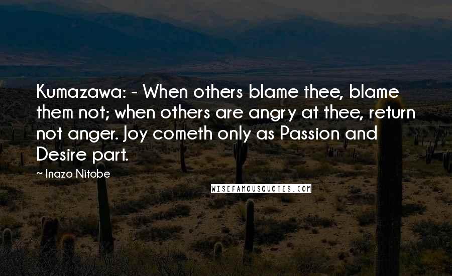 Inazo Nitobe Quotes: Kumazawa: - When others blame thee, blame them not; when others are angry at thee, return not anger. Joy cometh only as Passion and Desire part.