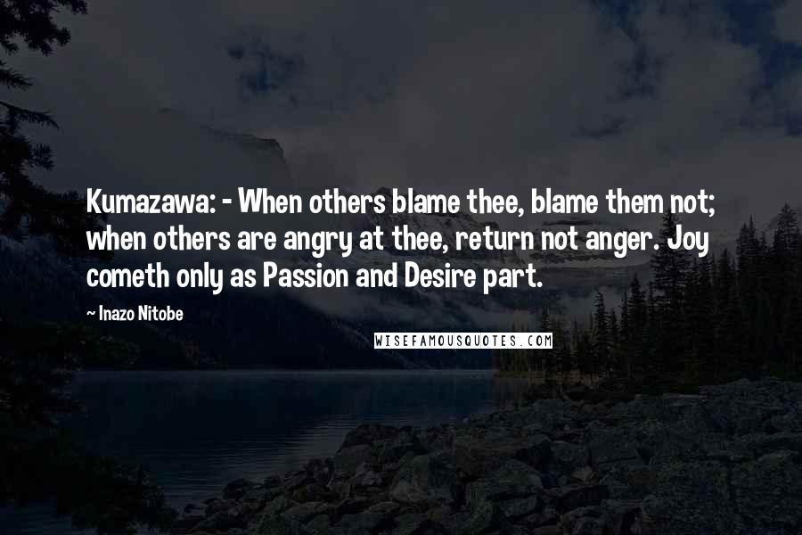 Inazo Nitobe Quotes: Kumazawa: - When others blame thee, blame them not; when others are angry at thee, return not anger. Joy cometh only as Passion and Desire part.