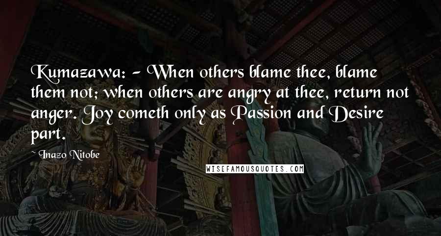 Inazo Nitobe Quotes: Kumazawa: - When others blame thee, blame them not; when others are angry at thee, return not anger. Joy cometh only as Passion and Desire part.