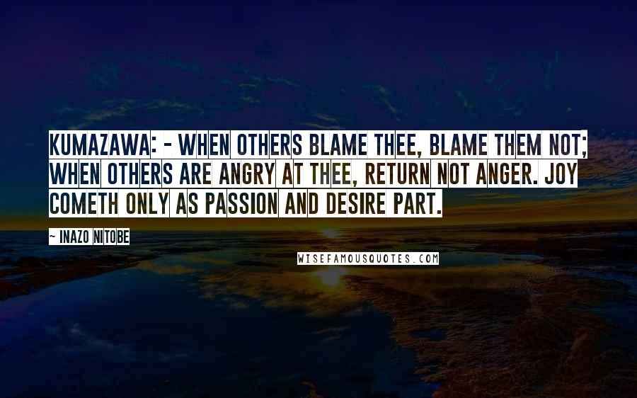 Inazo Nitobe Quotes: Kumazawa: - When others blame thee, blame them not; when others are angry at thee, return not anger. Joy cometh only as Passion and Desire part.