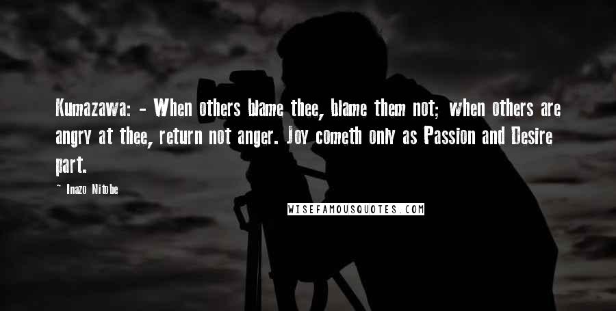 Inazo Nitobe Quotes: Kumazawa: - When others blame thee, blame them not; when others are angry at thee, return not anger. Joy cometh only as Passion and Desire part.