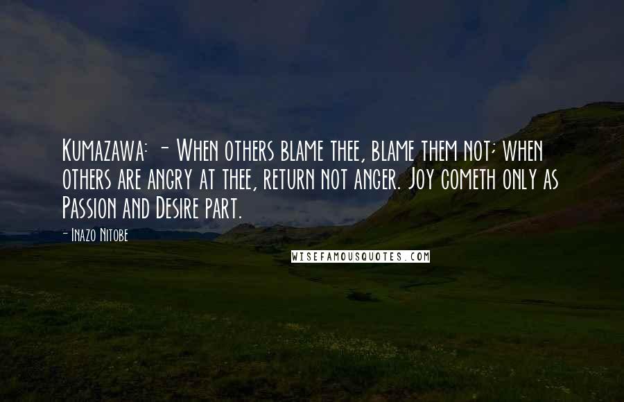 Inazo Nitobe Quotes: Kumazawa: - When others blame thee, blame them not; when others are angry at thee, return not anger. Joy cometh only as Passion and Desire part.