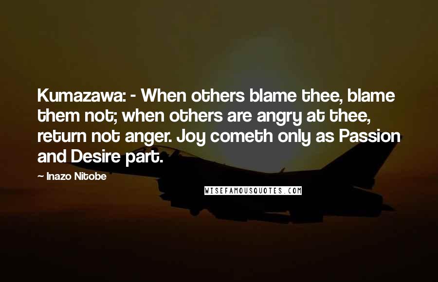 Inazo Nitobe Quotes: Kumazawa: - When others blame thee, blame them not; when others are angry at thee, return not anger. Joy cometh only as Passion and Desire part.