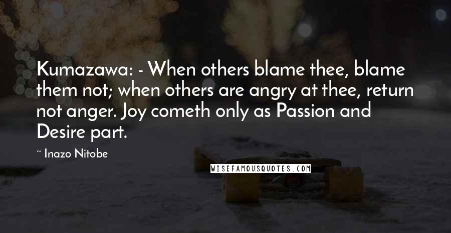 Inazo Nitobe Quotes: Kumazawa: - When others blame thee, blame them not; when others are angry at thee, return not anger. Joy cometh only as Passion and Desire part.