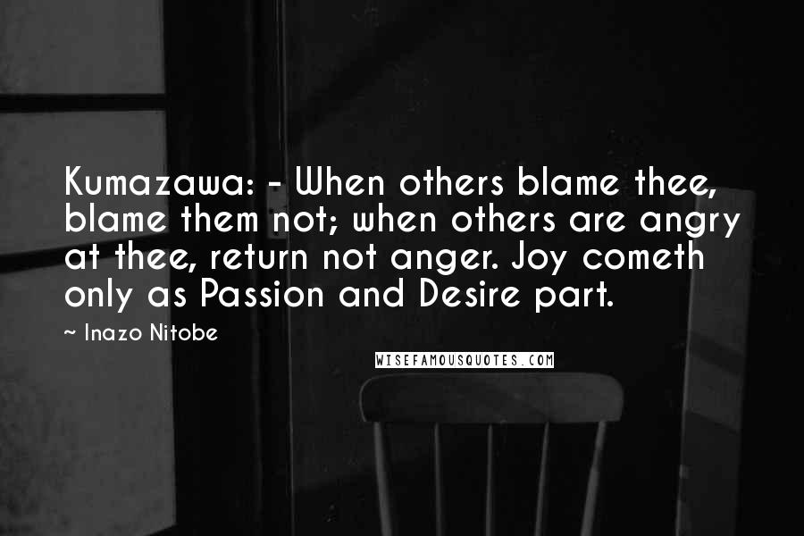 Inazo Nitobe Quotes: Kumazawa: - When others blame thee, blame them not; when others are angry at thee, return not anger. Joy cometh only as Passion and Desire part.