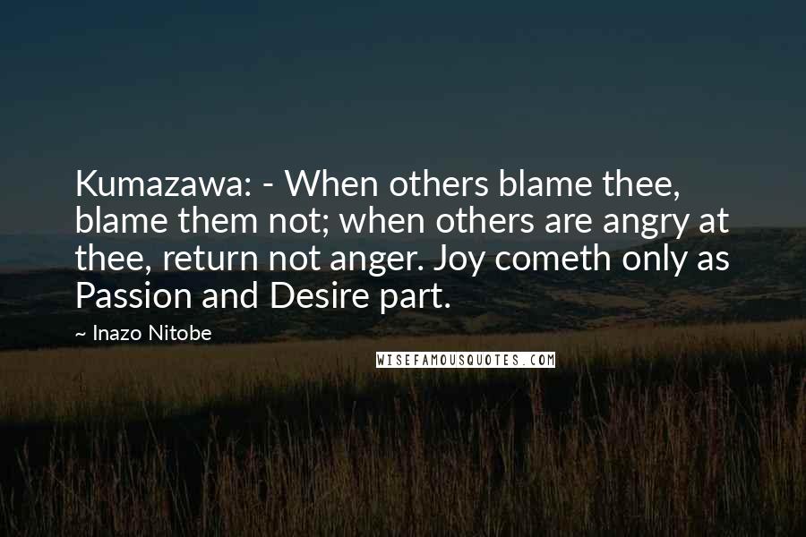 Inazo Nitobe Quotes: Kumazawa: - When others blame thee, blame them not; when others are angry at thee, return not anger. Joy cometh only as Passion and Desire part.