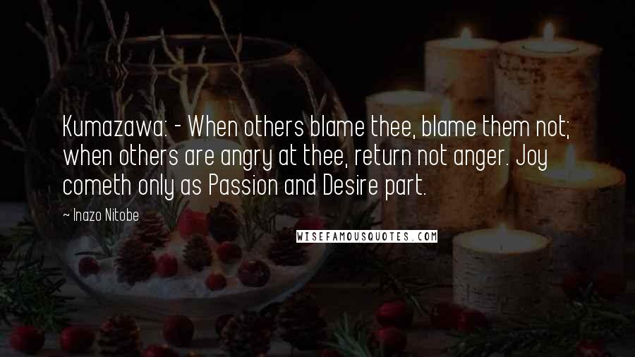 Inazo Nitobe Quotes: Kumazawa: - When others blame thee, blame them not; when others are angry at thee, return not anger. Joy cometh only as Passion and Desire part.