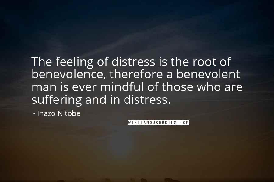 Inazo Nitobe Quotes: The feeling of distress is the root of benevolence, therefore a benevolent man is ever mindful of those who are suffering and in distress.