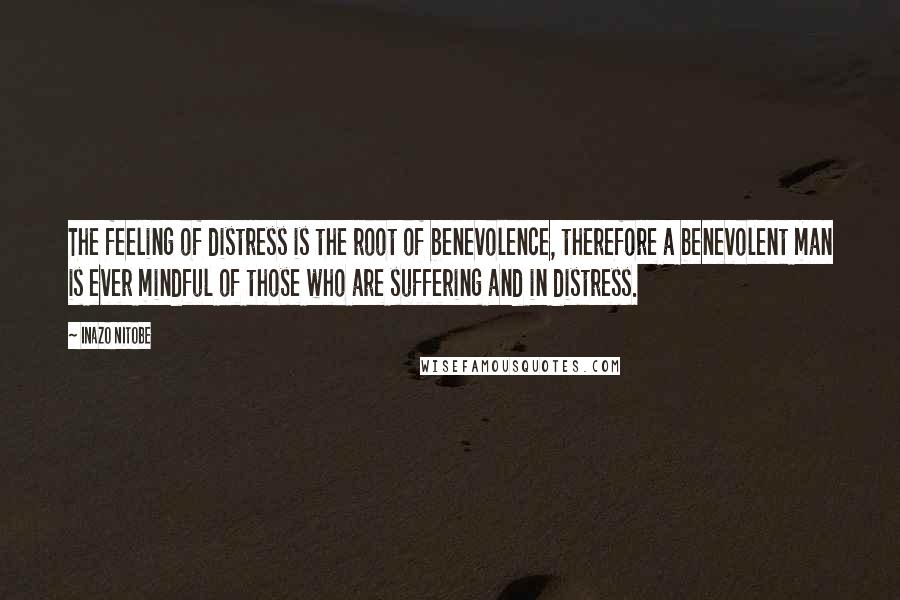 Inazo Nitobe Quotes: The feeling of distress is the root of benevolence, therefore a benevolent man is ever mindful of those who are suffering and in distress.