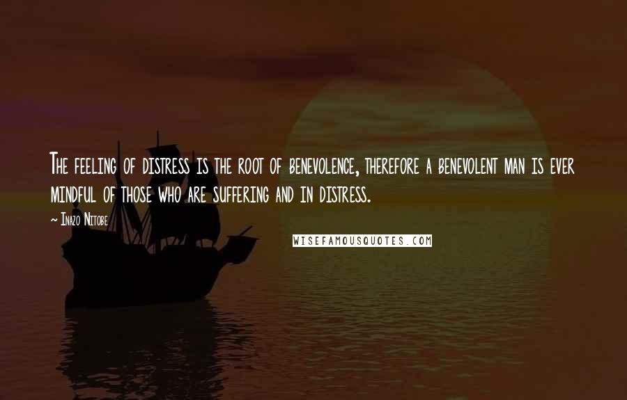 Inazo Nitobe Quotes: The feeling of distress is the root of benevolence, therefore a benevolent man is ever mindful of those who are suffering and in distress.