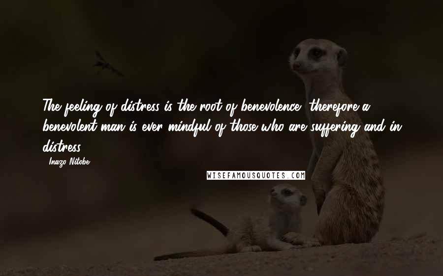 Inazo Nitobe Quotes: The feeling of distress is the root of benevolence, therefore a benevolent man is ever mindful of those who are suffering and in distress.