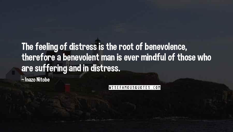 Inazo Nitobe Quotes: The feeling of distress is the root of benevolence, therefore a benevolent man is ever mindful of those who are suffering and in distress.